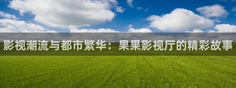 九七电影院看电影手机版免费：影视潮流与都市繁华：果果影视厅的精彩故事